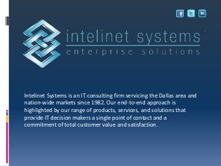 Intelinet Systems is an IT consulting firm servicing the Dallas area and
nation-wide markets since 1982. Our end-to-end approach is
highlighted by our range of products, services, and solutions that
provide IT decision makers a single point of contact and a
commitment of total customer value and satisfaction.
 