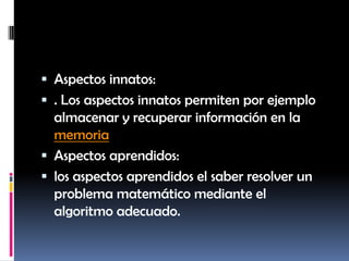 Aspectos innatos:. Los aspectos innatos permiten por ejemplo almacenar y recuperar información en la memoriaAspectos aprendidos:los aspectos aprendidos el saber resolver un problema matemático mediante el algoritmo adecuado.