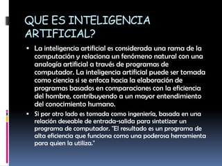 QUE ES INTELIGENCIA ARTIFICIAL?La inteligencia artificial es considerada una rama de la computación y relaciona un fenómeno natural con una analogía artificial a través de programas de computador. La inteligencia artificial puede ser tomada como ciencia si se enfoca hacia la elaboración de programas basados en comparaciones con la eficiencia del hombre, contribuyendo a un mayor entendimiento del conocimiento humano.Si por otro lado es tomada como ingeniería, basada en una relación deseable de entrada-salida para sintetizar un programa de computador. "El resultado es un programa de alta eficiencia que funciona como una poderosa herramienta para quien la utiliza."