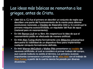 Las ideas más básicas se remontan a los griegos, antes de Cristo.(384-322 a. C.) fue el primero en describir un conjunto de reglas que describen una parte del funcionamiento de la mente para obtener conclusiones racionales, y Ctesibio de Alejandría (250 a. C.) construyó la primera máquina autocontrolada, un regulador del flujo de agua (racional pero sin razonamiento).En 1315 RamonLlull en su libro Ars magna tuvo la idea de que el razonamiento podía ser efectuado de manera artificial.En 1936 Alan Turing diseña formalmente una Máquina universal que demuestra la viabilidad de un dispositivo físico para implementar cualquier cómputo formalmente definido.En 1943 Warren McCulloch y Walter Pitts presentaron su modelo de neuronas artificiales, el cual se considera el primer trabajo del campo, aun cuando todavía no existía el término. Los primeros avances importantes comenzaron a principios de los años 1950 con el trabajo de Alan Turing, a partir de lo cual la ciencia ha pasado por diversas situaciones.