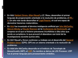 En 1955 Herbert Simon, Allen Newell y J.C. Shaw, desarrollan el primer lenguaje de programación orientado a la resolución de problemas, el IPL-11. Un año más tarde desarrollan el LogicTheorist, el cual era capaz de demostrar teoremas matemáticos.En 1956 fue inventado el término inteligencia artificial por John McCarthy, MarvinMinsky y Claude Shannon en la Conferencia de Dartmouth, un congreso en el que se hicieron previsiones triunfalistas a diez años que jamás se cumplieron, lo que provocó el abandono casi total de las investigaciones durante quince años.En 1957 Newell y Simon continúan su trabajo con el desarrollo del General ProblemSolver (GPS). GPS era un sistema orientado a la resolución de problemas.En 1958 John McCarthy desarrolla en el Instituto de Tecnología de Massachusetts (MIT), el LISP. Su nombre se deriva de LIStProcessor. LISP fue el primer lenguaje para procesamiento simbólico.