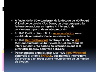 A finales de los 50 y comienzos de la década del 60 Robert K. Lindsay desarrolla «Sad Sam», un programa para la lectura de oraciones en inglés y la inferencia de conclusiones a partir de su interpretación.En 1963 Quillian desarrolla las redes semánticas como modelo de representación del conocimiento.En 1964 Bertrand Raphael construye el sistema SIR (SemanticInformationRetrieval) el cual era capaz de inferir conocimiento basado en información que se le suministra. Bobrow desarrolla STUDENT.Posteriormente entre los años 1968-1970 Terry Winograd desarrolló el sistema SHRDLU, que permitía interrogar y dar órdenes a un robot que se movía dentro de un mundo de bloques.