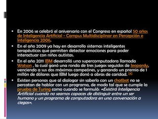 En 2006 se celebró el aniversario con el Congreso en español 50 años de Inteligencia Artificial - Campus Multidisciplinar en Percepción e Inteligencia 2006.En el año 2009 ya hay en desarrollo sistemas inteligentes terapéuticos que permiten detectar emociones para poder interactuar con niños autistas.En el año 2011 IBM desarrolló una supercomputadora llamada Watson , la cual ganó una ronda de tres juegos seguidos de Jeopardy, venciendo a sus dos máximos campeónes, y ganando un premio de 1 millón de dólares que IBM luego donó a obras de caridad. [4]Existen personas que al dialogar sin saberlo con un chatbot no se percatan de hablar con un programa, de modo tal que se cumple la prueba de Turing como cuando se formuló: «Existirá Inteligencia Artificial cuando no seamos capaces de distinguir entre un ser humano y un programa de computadora en una conversación a ciegas».