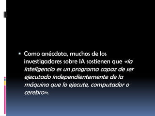 Como anécdota, muchos de los investigadores sobre IA sostienen que «la inteligencia es un programa capaz de ser ejecutado independientemente de la máquina que lo ejecute, computador o cerebro».