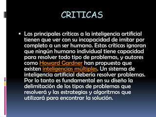 CRITICASLas principales críticas a la inteligencia artificial tienen que ver con su incapacidad de imitar por completo a un ser humano. Estas críticas ignoran que ningún humano individual tiene capacidad para resolver todo tipo de problemas, y autores como Howard Gardner han propuesto que existen inteligencias múltiples. Un sistema de inteligencia artificial debería resolver problemas. Por lo tanto es fundamental en su diseño la delimitación de los tipos de problemas que resolverá y las estrategias y algoritmos que utilizará para encontrar la solución.