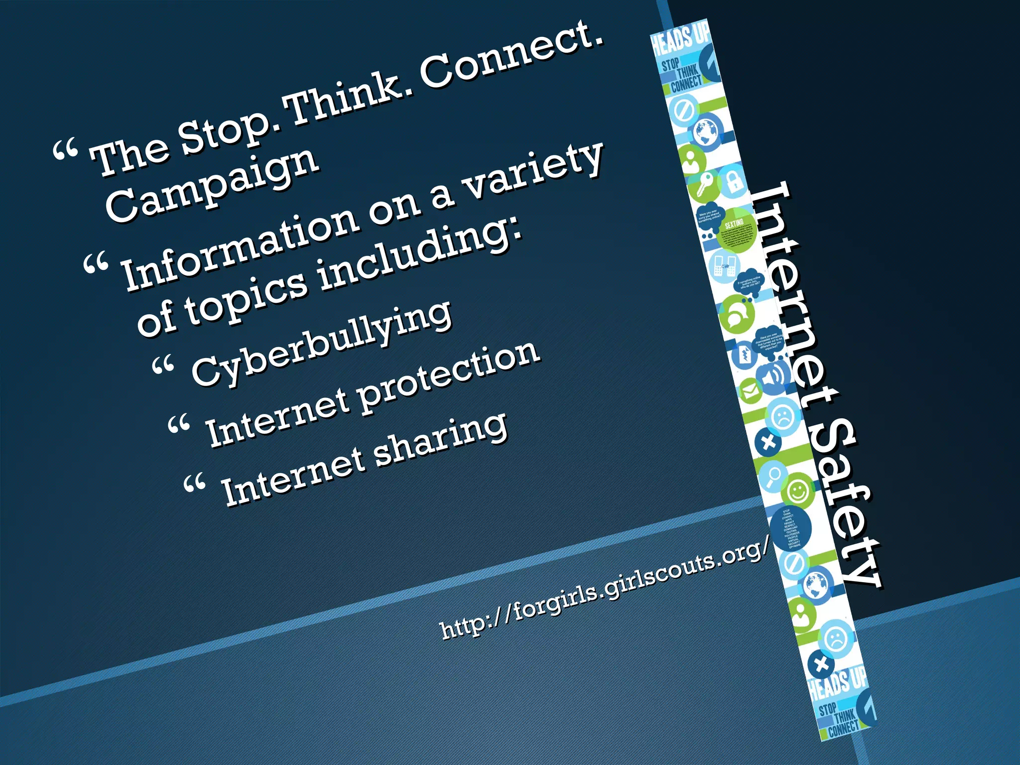 onn ect.
                    ink.  C
             p. Th
         St o n
 The paig
 am                       var iety
  C                   on a g:




                                                         Inter
                                                         Inter
               t io n u d in
          rma incl
   I n f o i cs
  f top
    o
                rbul lying




                                                               net S
                                                               net S
           y be r
       C net prote           ction
        Inter            a r in g
                   et s h
             ntern




                                                                     afety
                                                                     afety
          I
                                                            g/
                                                     outs.or
                                             s.girlsc
                                 //f o rgirl
                           http:
 