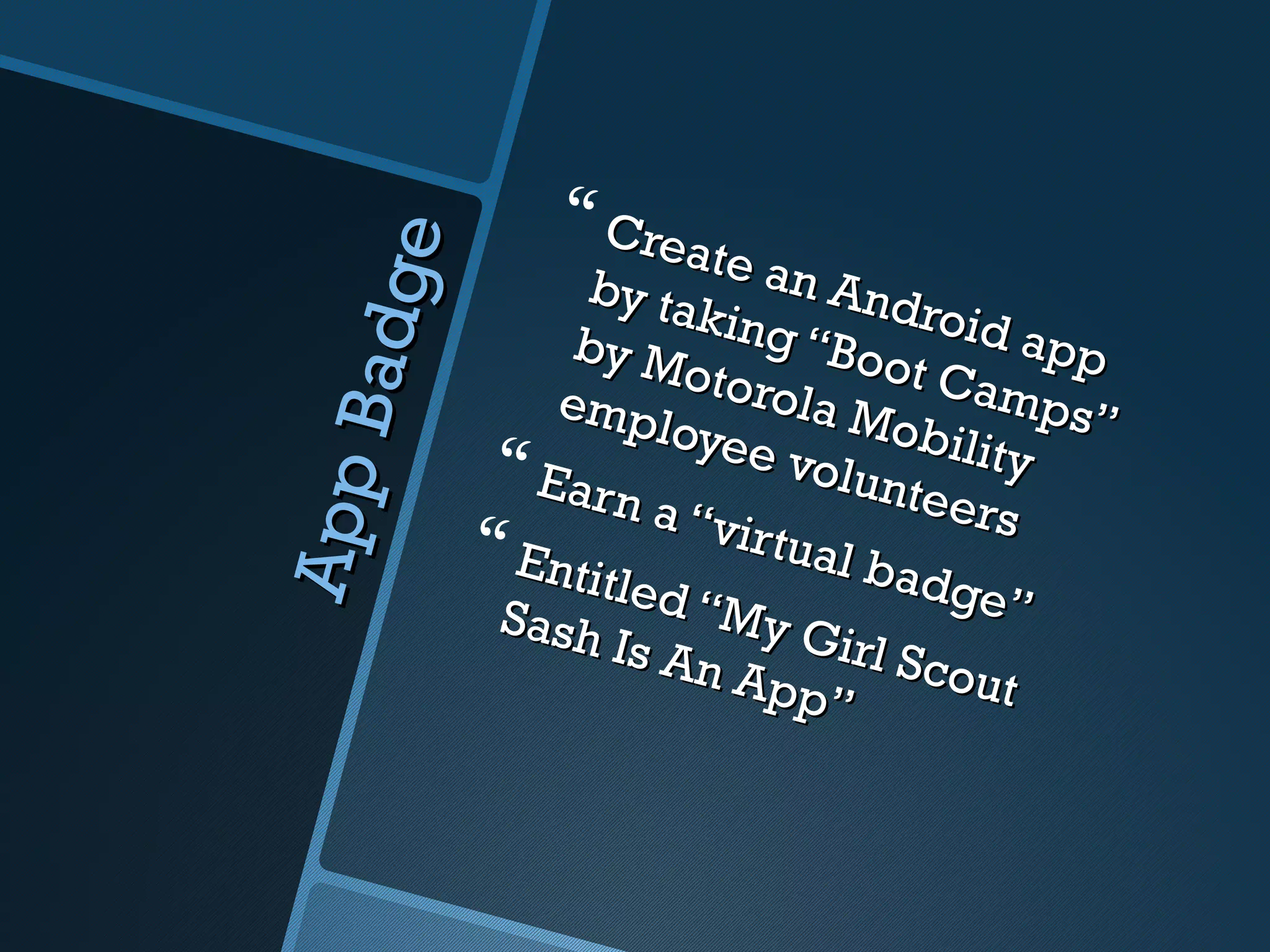  Crea
                          ate a


         e
                   by ta        n An
    Ba dg
                          king       droid
                  by M          “Boo        app
                         otoro        t Cam
                 emp
                        loyee la Mobili ps”
               Earn           volun      ty
                                      teers
App

                       a “vi
              Enti          rtual
                    tled            badg
              Sash        “My            e”
                     Is An      Girl
                            App Scout
                                  ”
 