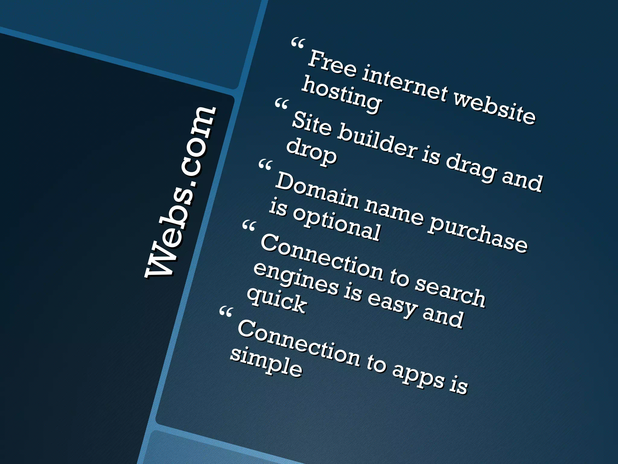  Free
                   hosti inter net
                         ng         web
                Site                   site


    s .c om
                       b
                  drop uilder is
                                   drag
              Dom                      and
               is op ain name
                     tiona        purc
Web
             Con           l         hase
                    nect
             engi       ion t
                   nes i      o sea
             quic        s eas      rch
                  k            y and
           Con
                nect
           simp       ion t
                 le        o ap
                                ps is
 