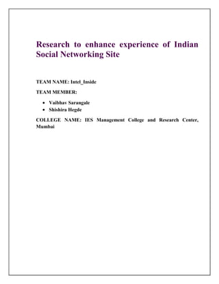 Research to enhance experience of Indian
Social Networking Site


TEAM NAME: Intel_Inside

TEAM MEMBER:

    Vaibhav Sarangale
    Shishira Hegde

COLLEGE NAME: IES Management College and Research Center,
Mumbai
 