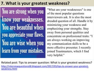 7. What is your greatest weakness?
"What are your weaknesses" is one
of the most popular questions
interviewers ask. It is also the most
dreaded question of all. Handle it by
minimizing your weakness and
emphasizing your strengths. Stay
away from personal qualities and
concentrate on professional traits: "I
am always working on improving
my communication skills to be a
more effective presenter. I recently
joined Toastmasters, which I find
very helpful."
Related post: Tips to answer question: What is your greatest weakness?
11
http://interviewquestions68.blogspot.com/2017/03/tips-to-answer-your-greatest-
weakness.html
 