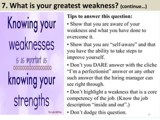 7. What is your greatest weakness? (continue…)
Tips to answer this question:
• Show that you are aware of your
weakness and what you have done to
overcome it.
• Show that you are “self-aware” and that
you have the ability to take steps to
improve yourself.
• Don’t you DARE answer with the cliche
“I’m a perfectionist” answer or any other
such answer that the hiring manager can
see right through.
• Don’t highlight a weakness that is a core
competency of the job. (Know the job
description “inside and out”.)
• Don’t dodge this question. 12
 