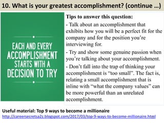 10. What is your greatest accomplishment? (continue …)
Tips to answer this question:
- Talk about an accomplishment that
exhibits how you will be a perfect fit for the
company and for the position you’re
interviewing for.
- Try and show some genuine passion when
you’re talking about your accomplishment.
- Don’t fall into the trap of thinking your
accomplishment is “too small”. The fact is,
relating a small accomplishment that is
inline with “what the company values” can
be more powerful than an unrelated
accomplishment.
16
Useful material: Top 9 ways to become a millionaire
http://careersecretsa2z.blogspot.com/2017/03/top-9-ways-to-become-millionaire.html
 