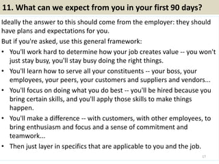 11. What can we expect from you in your first 90 days?
Ideally the answer to this should come from the employer: they should
have plans and expectations for you.
But if you're asked, use this general framework:
• You'll work hard to determine how your job creates value -- you won't
just stay busy, you'll stay busy doing the right things.
• You'll learn how to serve all your constituents -- your boss, your
employees, your peers, your customers and suppliers and vendors...
• You'll focus on doing what you do best -- you'll be hired because you
bring certain skills, and you'll apply those skills to make things
happen.
• You'll make a difference -- with customers, with other employees, to
bring enthusiasm and focus and a sense of commitment and
teamwork...
• Then just layer in specifics that are applicable to you and the job.
17
 