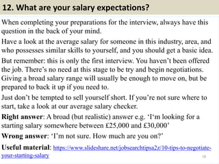 12. What are your salary expectations?
When completing your preparations for the interview, always have this
question in the back of your mind.
Have a look at the average salary for someone in this industry, area, and
who possesses similar skills to yourself, and you should get a basic idea.
But remember: this is only the first interview. You haven’t been offered
the job. There’s no need at this stage to be try and begin negotiations.
Giving a broad salary range will usually be enough to move on, but be
prepared to back it up if you need to.
Just don’t be tempted to sell yourself short. If you’re not sure where to
start, take a look at our average salary checker.
Right answer: A broad (but realistic) answer e.g. ‘I‘m looking for a
starting salary somewhere between £25,000 and £30,000’
Wrong answer: ‘I’m not sure. How much are you on?’
Useful material: https://www.slideshare.net/jobsearchtipsa2z/10-tips-to-negotiate-
your-starting-salary 18
 