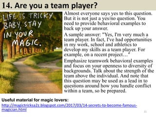 14. Are you a team player?
Almost everyone says yes to this question.
But it is not just a yes/no question. You
need to provide behavioral examples to
back up your answer.
A sample answer: "Yes, I'm very much a
team player. In fact, I've had opportunities
in my work, school and athletics to
develop my skills as a team player. For
example, on a recent project…"
Emphasize teamwork behavioral examples
and focus on your openness to diversity of
backgrounds. Talk about the strength of the
team above the individual. And note that
this question may be used as a lead in to
questions around how you handle conflict
within a team, so be prepared.
Useful material for magic lovers:
http://magictricksa2z.blogspot.com/2017/03/14-secrets-to-become-famous-
magician.html 21
 