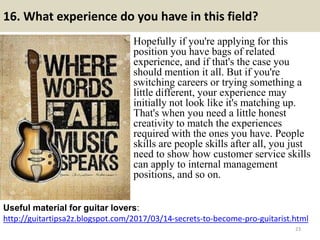 16. What experience do you have in this field?
Hopefully if you're applying for this
position you have bags of related
experience, and if that's the case you
should mention it all. But if you're
switching careers or trying something a
little different, your experience may
initially not look like it's matching up.
That's when you need a little honest
creativity to match the experiences
required with the ones you have. People
skills are people skills after all, you just
need to show how customer service skills
can apply to internal management
positions, and so on.
http://guitartipsa2z.blogspot.com/2017/03/14-secrets-to-become-pro-guitarist.html
Useful material for guitar lovers:
23
 