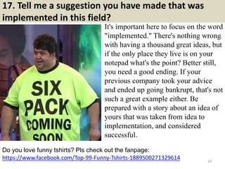 17. Tell me a suggestion you have made that was
implemented in this field?
It's important here to focus on the word
"implemented." There's nothing wrong
with having a thousand great ideas, but
if the only place they live is on your
notepad what's the point? Better still,
you need a good ending. If your
previous company took your advice
and ended up going bankrupt, that's not
such a great example either. Be
prepared with a story about an idea of
yours that was taken from idea to
implementation, and considered
successful.
https://www.facebook.com/Top-99-Funny-Tshirts-1889500271329614
Do you love funny tshirts? Pls check out the fanpage:
24
 