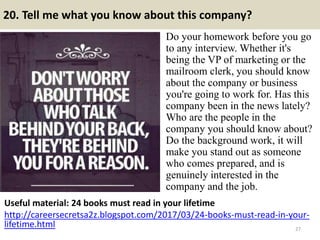 20. Tell me what you know about this company?
Do your homework before you go
to any interview. Whether it's
being the VP of marketing or the
mailroom clerk, you should know
about the company or business
you're going to work for. Has this
company been in the news lately?
Who are the people in the
company you should know about?
Do the background work, it will
make you stand out as someone
who comes prepared, and is
genuinely interested in the
company and the job.
27
Useful material: 24 books must read in your lifetime
http://careersecretsa2z.blogspot.com/2017/03/24-books-must-read-in-your-
lifetime.html
 