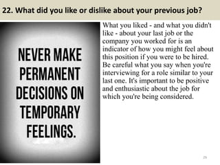 22. What did you like or dislike about your previous job?
What you liked - and what you didn't
like - about your last job or the
company you worked for is an
indicator of how you might feel about
this position if you were to be hired.
Be careful what you say when you're
interviewing for a role similar to your
last one. It's important to be positive
and enthusiastic about the job for
which you're being considered.
29
 