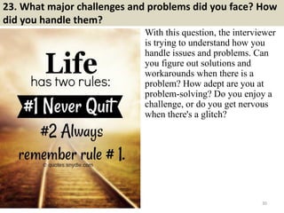 23. What major challenges and problems did you face? How
did you handle them?
With this question, the interviewer
is trying to understand how you
handle issues and problems. Can
you figure out solutions and
workarounds when there is a
problem? How adept are you at
problem-solving? Do you enjoy a
challenge, or do you get nervous
when there's a glitch?
30
 