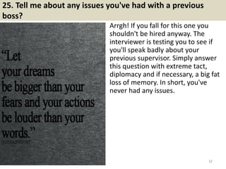 25. Tell me about any issues you've had with a previous
boss?
Arrgh! If you fall for this one you
shouldn't be hired anyway. The
interviewer is testing you to see if
you'll speak badly about your
previous supervisor. Simply answer
this question with extreme tact,
diplomacy and if necessary, a big fat
loss of memory. In short, you've
never had any issues.
32
 