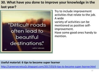 30. What have you done to improve your knowledge in the
last year?
Try to include improvement
activities that relate to the job.
A wide
variety of activities can be
mentioned as positive self-
improvement.
Have some good ones handy to
mention.
37
Useful material: 6 tips to become super learner
http://careersecretsa2z.blogspot.com/2017/03/6-tips-to-become-super-learner.html
 