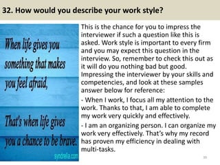32. How would you describe your work style?
This is the chance for you to impress the
interviewer if such a question like this is
asked. Work style is important to every firm
and you may expect this question in the
interview. So, remember to check this out as
it will do you nothing bad but good.
Impressing the interviewer by your skills and
competencies, and look at these samples
answer below for reference:
- When I work, I focus all my attention to the
work. Thanks to that, I am able to complete
my work very quickly and effectively.
- I am an organizing person. I can organize my
work very effectively. That’s why my record
has proven my efficiency in dealing with
multi-tasks.
39
 