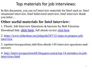 Top materials for job interviews:
In this document, you can ref interview materials for Intel such as: Intel
situational interview, Intel behavioral interview, Intel interview thank
you letter…
Other useful materials for Intel interview:
1. Ebook: Job Interview Questions &Answers by Bob Firestone
Download link: click here, full ebook review click here
2. https://www.slideshare.net/jobguide247/12-steps-to-prepare-job-
interview
,
3. topinterviewquestions.info/free-ebook-145-interview-questions-and-
answers
4. http://interviewquestions68.blogspot.com/p/top-14-mistakes-in-job-
interviews.html
4
 