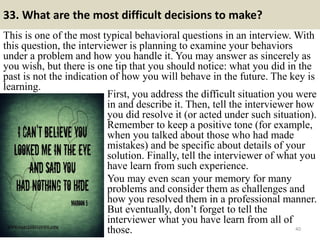 33. What are the most difficult decisions to make?
This is one of the most typical behavioral questions in an interview. With
this question, the interviewer is planning to examine your behaviors
under a problem and how you handle it. You may answer as sincerely as
you wish, but there is one tip that you should notice: what you did in the
past is not the indication of how you will behave in the future. The key is
learning.
40
First, you address the difficult situation you were
in and describe it. Then, tell the interviewer how
you did resolve it (or acted under such situation).
Remember to keep a positive tone (for example,
when you talked about those who had made
mistakes) and be specific about details of your
solution. Finally, tell the interviewer of what you
have learn from such experience.
You may even scan your memory for many
problems and consider them as challenges and
how you resolved them in a professional manner.
But eventually, don’t forget to tell the
interviewer what you have learn from all of
those.
 