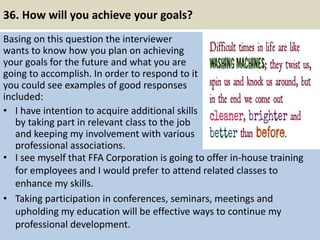 36. How will you achieve your goals?
Basing on this question the interviewer
wants to know how you plan on achieving
your goals for the future and what you are
going to accomplish. In order to respond to it
you could see examples of good responses
included:
• I have intention to acquire additional skills
by taking part in relevant class to the job
and keeping my involvement with various
professional associations.
43
• I see myself that FFA Corporation is going to offer in-house training
for employees and I would prefer to attend related classes to
enhance my skills.
• Taking participation in conferences, seminars, meetings and
upholding my education will be effective ways to continue my
professional development.
 