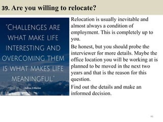 39. Are you willing to relocate?
Relocation is usually inevitable and
almost always a condition of
employment. This is completely up to
you.
Be honest, but you should probe the
interviewer for more details. Maybe the
office location you will be working at is
planned to be moved in the next two
years and that is the reason for this
question.
Find out the details and make an
informed decision.
46
 