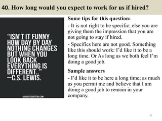 40. How long would you expect to work for us if hired?
Some tips for this question:
- It is not right to be specific; else you are
giving them the impression that you are
not going to stay if hired.
- Specifics here are not good. Something
like this should work: I’d like it to be a
long time. Or As long as we both feel I’m
doing a good job.
Sample answers
- I’d like it to be here a long time; as much
as you permit me and believe that I am
doing a good job to remain in your
company.
47
 