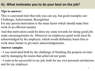 41. What motivates you to do your best on the job?
Tips to answer:
This is a personal trait that only you can say, but good examples are:
Challenge, Achievement, Recognition
For any person motivation is the main factor which should make him
work in an efficient manner.
And that motivation could be done my some rewards for doing good job,
some encouragements etc. Moreover an employees good work must be
acknowledged by his employer, which would definately boost him to
work more harder to get more acknowledgements.
Answer samples
- I was motivated both by the challenge of finishing the projects on time
and by managing the teams that achieved our goals.
- I want to be successful in my job, both for my own personal satisfaction
and for my employer.
48
 
