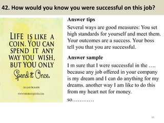 42. How would you know you were successful on this job?
Answer tips
Several ways are good measures: You set
high standards for yourself and meet them.
Your outcomes are a success. Your boss
tell you that you are successful.
Answer sample
I m sure that I were successful in the ….
because any job offered in your company
is my dream and I can do anything for my
dreams. another way I am like to do this
from my heart not for money.
so…………
49
 