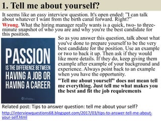1. Tell me about yourself?
It seems like an easy interview question. It's open ended: ”I can talk
about whatever I want from the birth canal forward. Right?”
Wrong. What the hiring manager really wants is a quick, two- to three-
minute snapshot of who you are and why you're the best candidate for
this position.
Related post: Tips to answer question: tell me about your self?
5
http://interviewquestions68.blogspot.com/2017/03/tips-to-answer-tell-me-about-
your-self.html
So as you answer this question, talk about what
you've done to prepare yourself to be the very
best candidate for the position. Use an example
or two to back it up. Then ask if they would
like more details. If they do, keep giving them
example after example of your background and
experience. Always point back to an example
when you have the opportunity.
"Tell me about yourself" does not mean tell
me everything. Just tell me what makes you
the best and fit the job requirements
 