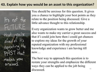 43. Explain how you would be an asset to this organization?
You should be anxious for this question. It gives
you a chance to highlight your best points as they
relate to the position being discussed. Give a
little advance thought to this relationship.
Every organization wants to grow better and me
also wants to make my carrier a great success and
that if i could join here then i could get chances
to explore my ideas for the growth of your
reputed organization with my professional
knowledge and experience i am having till
now…
The best way to approach this question is to
restate your strengths and emphasize the different
ways they can be applied to the job being
discussed. 50
 