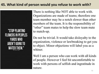 45. What kind of person would you refuse to work with?
There is nothing like NOT able to work with.
Organizations are made of teams; therefore one
team member may be a notch slower than other
members of the team. It is the responsibility of
“other” team mates to help the slow team mate
to match-up.
Do not be trivial. It would take disloyalty to the
organization, violence or lawbreaking to get you
to object. Minor objections will label you as a
whiner.
Well I am a person who can work with all kinds
of people. However I feel bit uncomfortable to
work with persons of selfish and ingratitude in
nature.
52
 