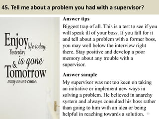 45. Tell me about a problem you had with a supervisor?
Answer tips
Biggest trap of all. This is a test to see if you
will speak ill of your boss. If you fall for it
and tell about a problem with a former boss,
you may well below the interview right
there. Stay positive and develop a poor
memory about any trouble with a
supervisor.
Answer sample
My supervisor was not too keen on taking
an initiative or implement new ways in
solving a problem. He believed in anarchy
system and always consulted his boss rather
than going to him with an idea or being
helpful in reaching towards a solution. 53
 