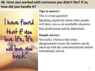 48. Have you worked with someone you didn't like? If so,
how did you handle it?
Tips to answer:
This is a trap question!
Speaking negatively about other people
will show you as an unreliable character.
Stay professional and be diplomatic.
Sample answer:
Not really. I believe that when
disagreements occur, the matters can be
taken up with the concerned person and be
immediately solved.
57
 