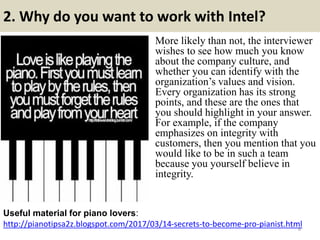2. Why do you want to work with Intel?
http://pianotipsa2z.blogspot.com/2017/03/14-secrets-to-become-pro-pianist.html
Useful material for piano lovers:
6
More likely than not, the interviewer
wishes to see how much you know
about the company culture, and
whether you can identify with the
organization’s values and vision.
Every organization has its strong
points, and these are the ones that
you should highlight in your answer.
For example, if the company
emphasizes on integrity with
customers, then you mention that you
would like to be in such a team
because you yourself believe in
integrity.
 