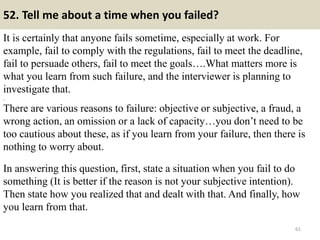 52. Tell me about a time when you failed?
It is certainly that anyone fails sometime, especially at work. For
example, fail to comply with the regulations, fail to meet the deadline,
fail to persuade others, fail to meet the goals….What matters more is
what you learn from such failure, and the interviewer is planning to
investigate that.
,
There are various reasons to failure: objective or subjective, a fraud, a
wrong action, an omission or a lack of capacity…you don’t need to be
too cautious about these, as if you learn from your failure, then there is
nothing to worry about.
In answering this question, first, state a situation when you fail to do
something (It is better if the reason is not your subjective intention).
Then state how you realized that and dealt with that. And finally, how
you learn from that.
61
 