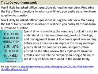 Tip 1: Do your homework
You'll likely be asked difficult questions during the interview. Preparing
the list of likely questions in advance will help you easily transition from
question to question.
You'll likely be asked difficult questions during the interview. Preparing
the list of likely questions in advance will help you easily transition from
question to question.
64
Spend time researching the company. Look at its site to
understand its mission statement, product offerings,
and management team. A few hours spent researching
before your interview can impress the hiring manager
greatly. Read the company's annual report (often
posted on the site), review the employee's LinkedIn
profiles, and search the company on Google News, to
see if they've been mentioned in the media lately.
Related material: http://interviewquestionsaz.blogspot.com/2013/07/job-interview-
checklist-40-points.html
 