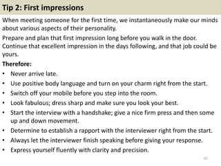 Tip 2: First impressions
When meeting someone for the first time, we instantaneously make our minds
about various aspects of their personality.
Prepare and plan that first impression long before you walk in the door.
Continue that excellent impression in the days following, and that job could be
yours.
Therefore:
• Never arrive late.
• Use positive body language and turn on your charm right from the start.
• Switch off your mobile before you step into the room.
• Look fabulous; dress sharp and make sure you look your best.
• Start the interview with a handshake; give a nice firm press and then some
up and down movement.
• Determine to establish a rapport with the interviewer right from the start.
• Always let the interviewer finish speaking before giving your response.
• Express yourself fluently with clarity and precision.
65
 