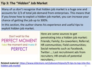 Tip 3: The “Hidden” Job Market
Many of us don’t recognize that hidden job market is a huge one and
accounts for 2/3 of total job demand from enterprises. This means that
if you know how to exploit a hidden job market, you can increase your
chance of getting the job up to 300%.
In this section, the author shares his experience and useful tips to
exploit hidden job market.
66
Here are some sources to get
penetrating into a hidden job market:
Friends; Family; Ex-coworkers; Referral;
HR communities; Field communities;
Social networks such as Facebook,
Twitter…; Last recruitment ads from
recruiters; HR emails of potential
recruiters…
Related material: https://www.slideshare.net/jobsearchtipsa2z/9-tips-to-tap-into-the-
hidden-job-market
 