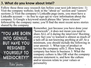 3. What do you know about Intel?
7
Follow these three easy research tips before your next job interview: 1)
Visit the company website; look in the “about us” section and “careers”
sections 2) Visit the company’s LinkedIn page (note, you must have a
LinkedIn account — its free to sign up) to view information about the
company 3) Google a keyword search phrase like “press releases”
followed by the company name; you’ll find the most recent news stories
shared by the company
Remember, just because you have done your
“homework”, it does not mean you need to
share ALL of it during the interview! Reciting
every fact you’ve learned is almost as much of
a turn off as not knowing anything at all! At a
minimum, you should include the following in
your answer: 1. What type of product or
service the company sells 2. How long the
company has been in business 3. What the
company culture is like OR what the company
mission statement is, and how the culture
and/or mission relate to your values or
personality
 