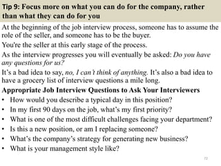 Tip 9: Focus more on what you can do for the company, rather
than what they can do for you
At the beginning of the job interview process, someone has to assume the
role of the seller, and someone has to be the buyer.
You're the seller at this early stage of the process.
As the interview progresses you will eventually be asked: Do you have
any questions for us?
It’s a bad idea to say, no, I can’t think of anything. It’s also a bad idea to
have a grocery list of interview questions a mile long.
Appropriate Job Interview Questions to Ask Your Interviewers
• How would you describe a typical day in this position?
• In my first 90 days on the job, what’s my first priority?
• What is one of the most difficult challenges facing your department?
• Is this a new position, or am I replacing someone?
• What’s the company’s strategy for generating new business?
• What is your management style like?
72
 