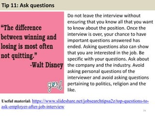 Tip 11: Ask questions
Do not leave the interview without
ensuring that you know all that you want
to know about the position. Once the
interview is over, your chance to have
important questions answered has
ended. Asking questions also can show
that you are interested in the job. Be
specific with your questions. Ask about
the company and the industry. Avoid
asking personal questions of the
interviewer and avoid asking questions
pertaining to politics, religion and the
like.
74
Useful material: https://www.slideshare.net/jobsearchtipsa2z/top-questions-to-
ask-employer-after-job-interview
 