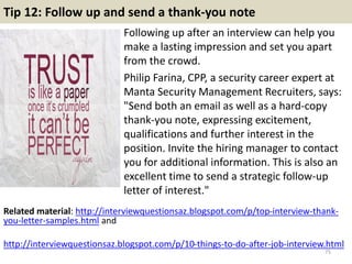 Tip 12: Follow up and send a thank-you note
Following up after an interview can help you
make a lasting impression and set you apart
from the crowd.
Philip Farina, CPP, a security career expert at
Manta Security Management Recruiters, says:
"Send both an email as well as a hard-copy
thank-you note, expressing excitement,
qualifications and further interest in the
position. Invite the hiring manager to contact
you for additional information. This is also an
excellent time to send a strategic follow-up
letter of interest."
75
Related material: http://interviewquestionsaz.blogspot.com/p/top-interview-thank-
you-letter-samples.html and
http://interviewquestionsaz.blogspot.com/p/10-things-to-do-after-job-interview.html
 