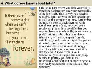 4. What do you know about Intel?
8
This is the part where you link your skills,
experience, education and your personality
to the job itself. This is why you need to
be utterly familiar with the job description
as well as the company culture. Remember
though, it’s best to back them up with
actual examples of say, how you are a
good team player. It is possible that you
may not have as much skills, experience or
qualifications as the other candidates.
What then, will set you apart from the
rest? Energy and passion might. People are
attracted to someone who is charismatic,
who show immense amount of energy
when they talk, and who love what it is
that they do. As you explain your
compatibility with the job and company,
be sure to portray yourself as that
motivated, confident and energetic person,
ever-ready to commit to the cause of the
company.
 