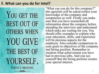 5. What can you do for Intel?
9
“What can you do for this company?”
this question will be asked collect your
knowledge of the company and
competence as well. Firstly you make
sure that you have researched all
information about the company before
attending the interview and understand
which tasks are waiting for you. You
should offer examples to explain why
your education, skills, and experience
will be precious aspects for the
employer. Also consider comparison in
your goals to objectives of the company
and hiring position. Remember to
mention what achievement you have
had in previous jobs. And you see
yourself that the hiring position creates
your special interest.
 